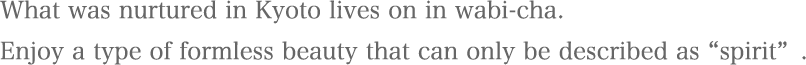 What was nurtured in Kyoto lives on in wabi-cha.
Enjoy a type of formless beauty that can only be described as “spirit”.