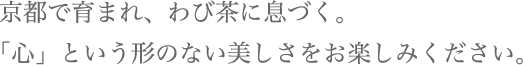 京都で育まれ、わび茶に息づく。「心」という形のない美しさをお楽しみください。